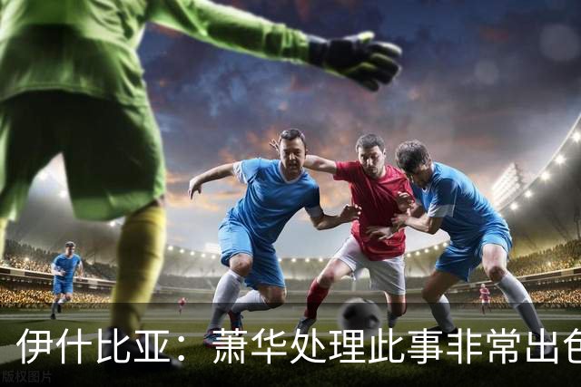 伊什比亚：萧华处理此事非常出色，违规就要承担严重后果
