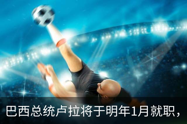 巴西总统卢拉将于明年1月就职，开启第四个总统任期