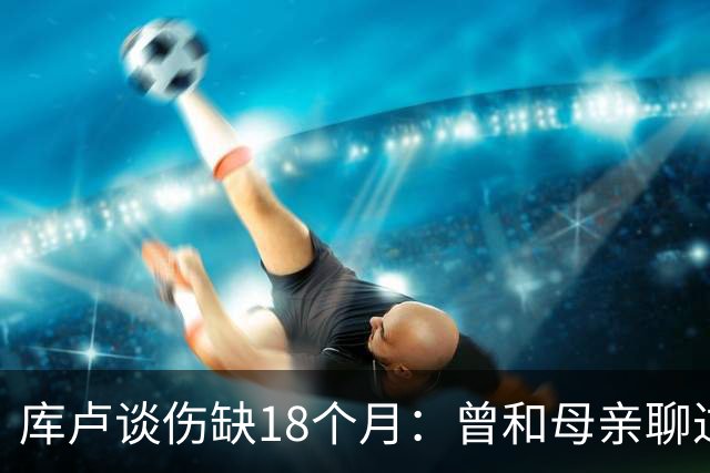 库卢谈伤缺18个月：曾和母亲聊过感觉可能再也踢不了球了