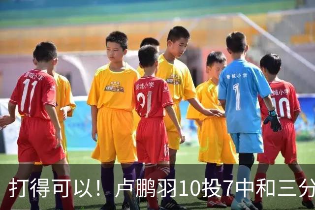 打得可以！卢鹏羽10投7中&三分3中0得到18分4板