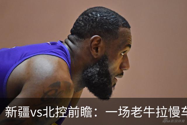 新疆vs北控前瞻:一场老牛拉慢车的较量,北控重锤内线成制胜法宝