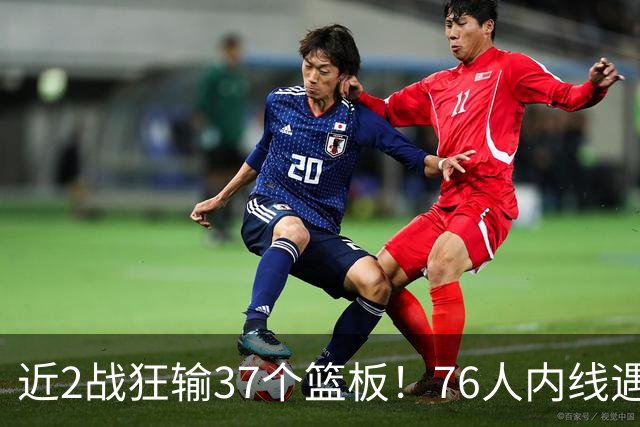 近2战狂输37个篮板！76人内线遇危机，詹姆斯打中锋不是长久之计